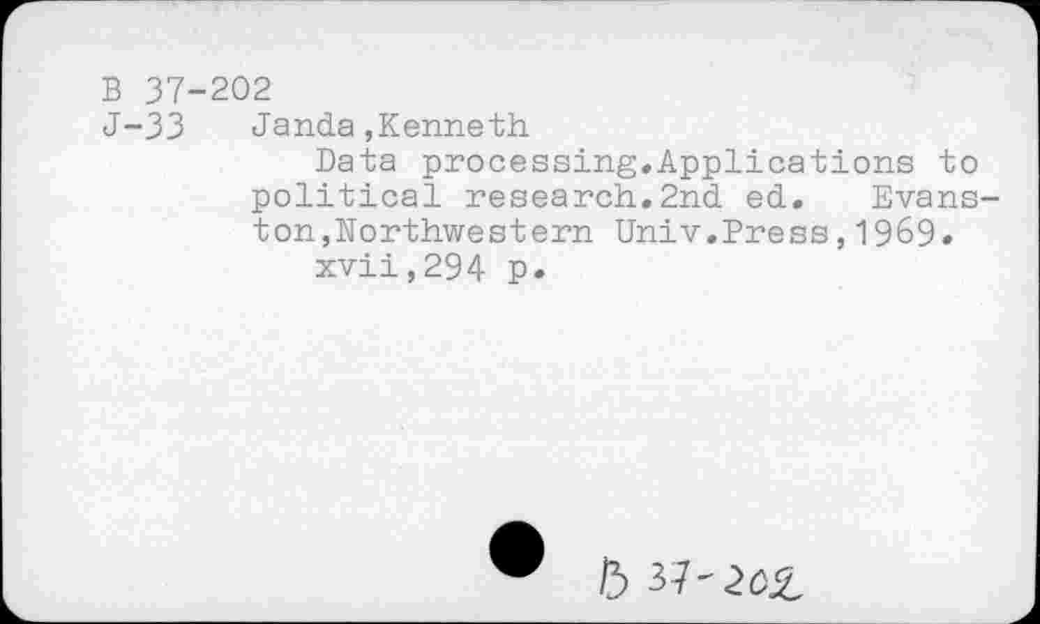 ﻿В 37-202
J-33 Janda,Kenneth
Data processing.Applications to political research.2nd ed. Evans ton,Northwestern Univ.Press,1969» xvii,294 p.
5 37'2O£